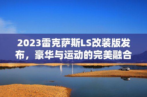 2023雷克萨斯LS改装版发布，豪华与运动的完美融合