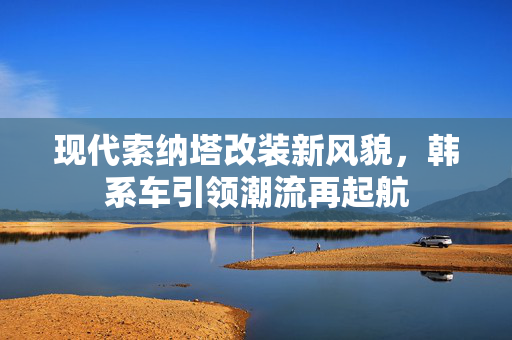 现代索纳塔改装新风貌，韩系车引领潮流再起航