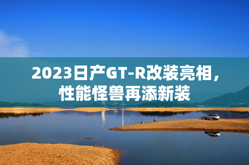 2023日产GT-R改装亮相，性能怪兽再添新装