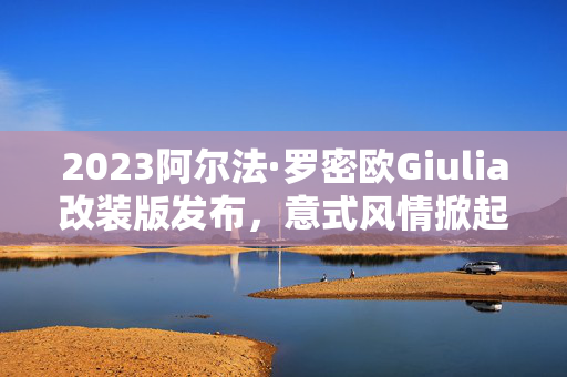 2023阿尔法·罗密欧Giulia改装版发布，意式风情掀起新篇章