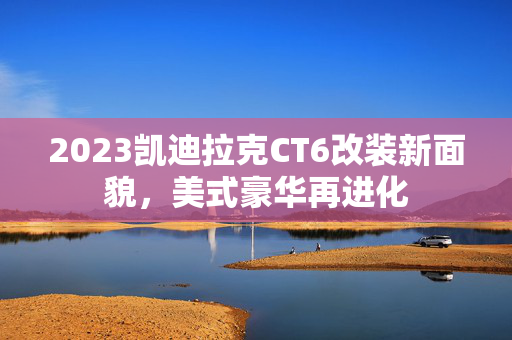 2023凯迪拉克CT6改装新面貌，美式豪华再进化