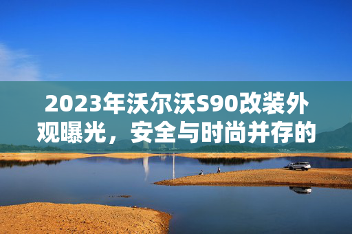 2023年沃尔沃S90改装外观曝光，安全与时尚并存的艺术展现