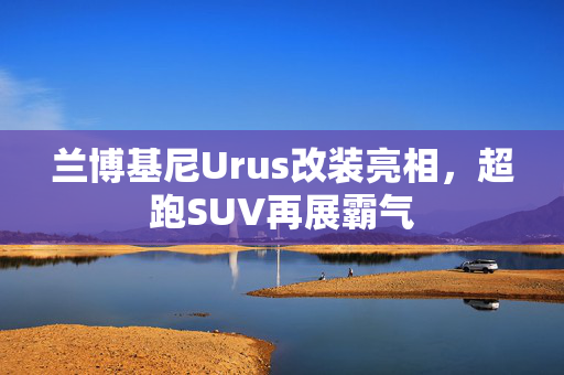 兰博基尼Urus改装亮相，超跑SUV再展霸气