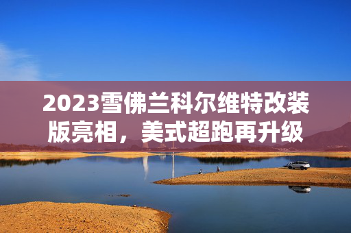 2023雪佛兰科尔维特改装版亮相，美式超跑再升级