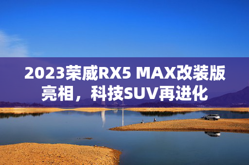 2023荣威RX5 MAX改装版亮相，科技SUV再进化