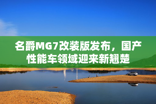 名爵MG7改装版发布，国产性能车领域迎来新翘楚