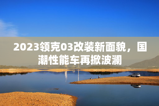 2023领克03改装新面貌，国潮性能车再掀波澜