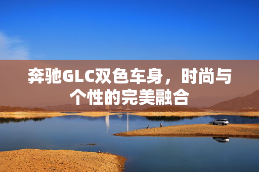 奔驰GLC双色车身，时尚与个性的完美融合