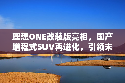 理想ONE改装版亮相，国产增程式SUV再进化，引领未来出行新潮流