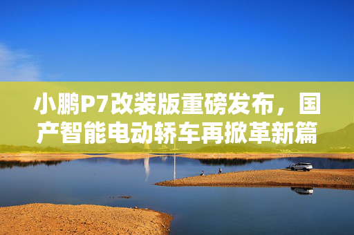 小鹏P7改装版重磅发布，国产智能电动轿车再掀革新篇章