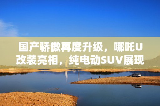 国产骄傲再度升级，哪吒U改装亮相，纯电动SUV展现全新风采