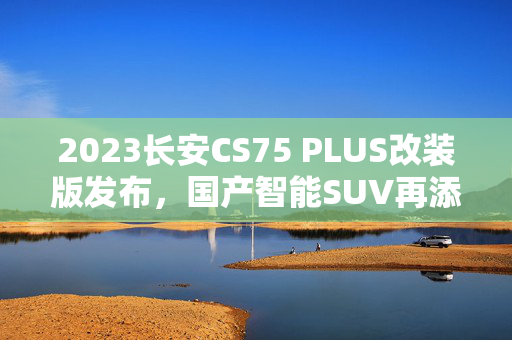 2023长安CS75 PLUS改装版发布，国产智能SUV再添新章