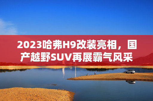 2023哈弗H9改装亮相，国产越野SUV再展霸气风采