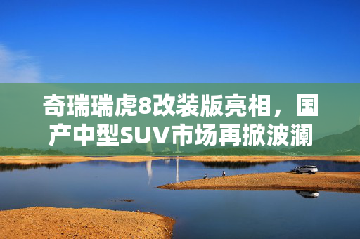 奇瑞瑞虎8改装版亮相，国产中型SUV市场再掀波澜