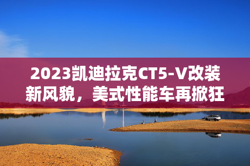 2023凯迪拉克CT5-V改装新风貌，美式性能车再掀狂潮