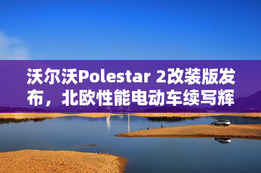 沃尔沃Polestar 2改装版发布，北欧性能电动车续写辉煌篇章