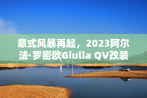 意式风暴再起，2023阿尔法·罗密欧Giulia QV改装亮相，性能巨兽展现非凡霸气