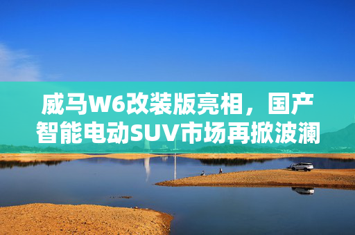 威马W6改装版亮相，国产智能电动SUV市场再掀波澜