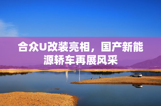 合众U改装亮相，国产新能源轿车再展风采