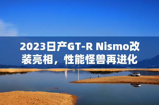 2023日产GT-R Nismo改装亮相，性能怪兽再进化