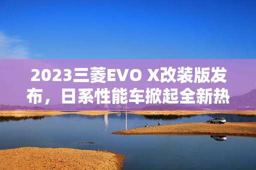 2023三菱EVO X改装版发布，日系性能车掀起全新热潮