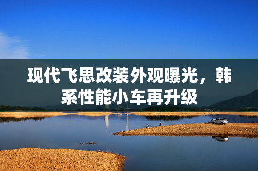 现代飞思改装外观曝光，韩系性能小车再升级