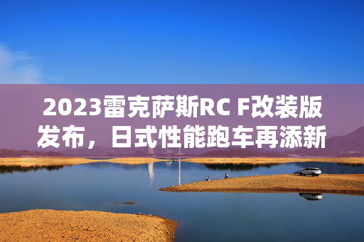 2023雷克萨斯RC F改装版发布，日式性能跑车再添新姿