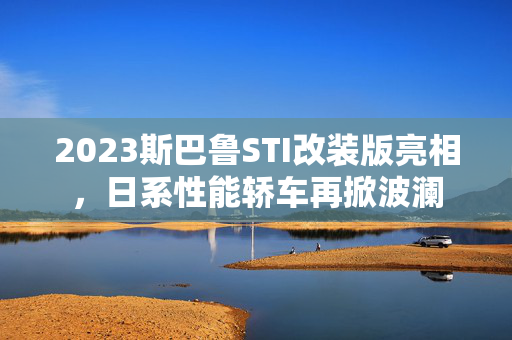 2023斯巴鲁STI改装版亮相，日系性能轿车再掀波澜