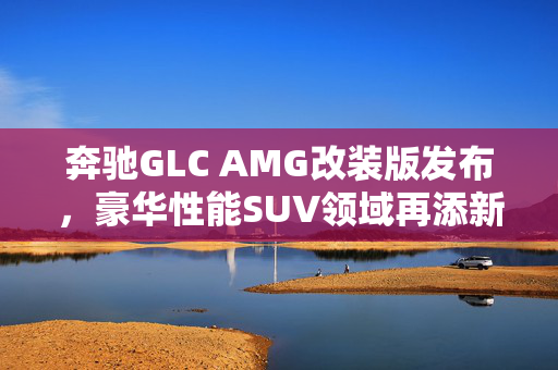 奔驰GLC AMG改装版发布，豪华性能SUV领域再添新星