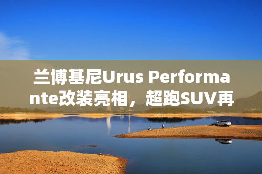 兰博基尼Urus Performante改装亮相，超跑SUV再进化