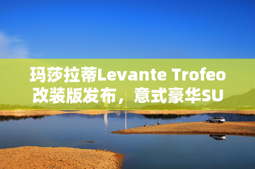 玛莎拉蒂Levante Trofeo改装版发布，意式豪华SUV再添新章