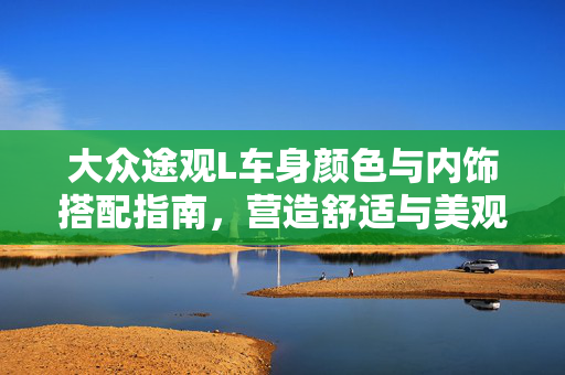 大众途观L车身颜色与内饰搭配指南，营造舒适与美观的驾乘空间