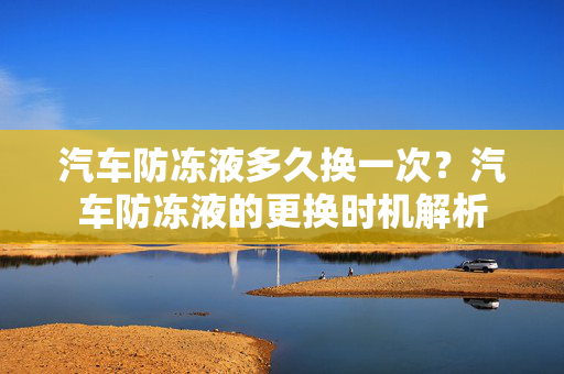 汽车防冻液多久换一次？汽车防冻液的更换时机解析