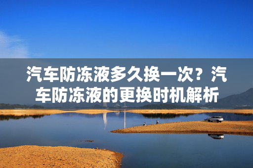 汽车防冻液多久换一次？汽车防冻液的更换时机解析