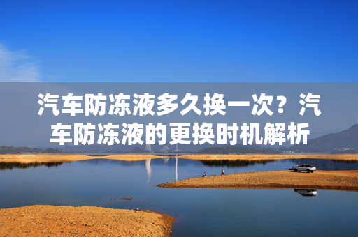 汽车防冻液多久换一次？汽车防冻液的更换时机解析