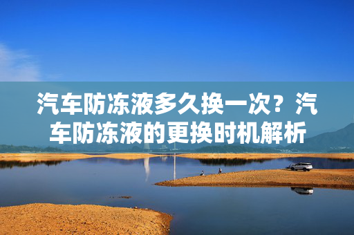汽车防冻液多久换一次？汽车防冻液的更换时机解析