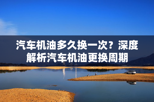 汽车机油多久换一次？深度解析汽车机油更换周期