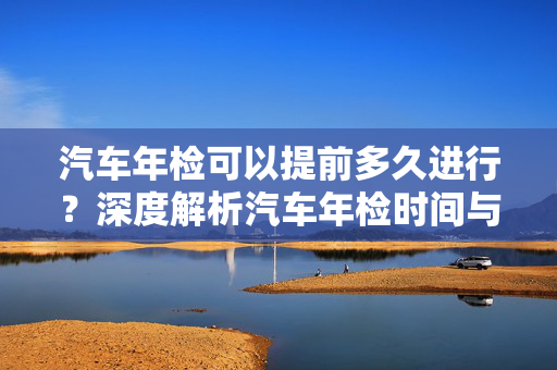 汽车年检可以提前多久进行？深度解析汽车年检时间与流程