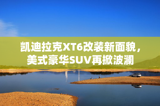 凯迪拉克XT6改装新面貌，美式豪华SUV再掀波澜