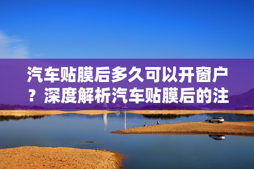 汽车贴膜后多久可以开窗户？深度解析汽车贴膜后的注意事项