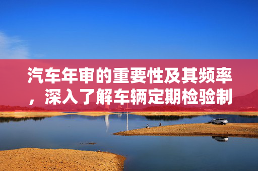 汽车年审的重要性及其频率，深入了解车辆定期检验制度