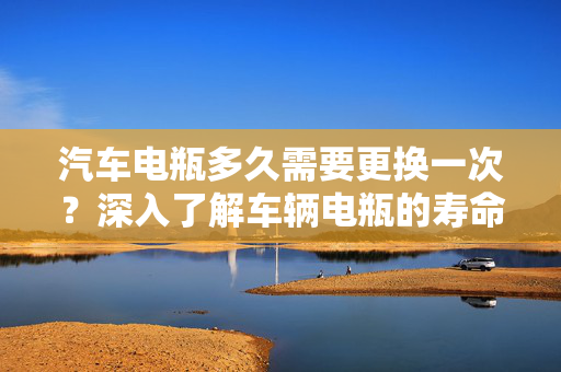 汽车电瓶多久需要更换一次？深入了解车辆电瓶的寿命与维护