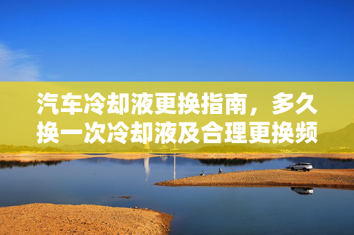 汽车冷却液更换指南，多久换一次冷却液及合理更换频率