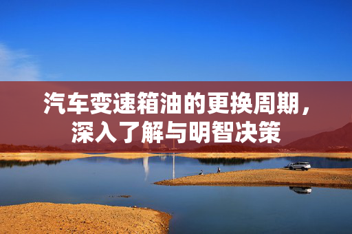 汽车变速箱油的更换周期，深入了解与明智决策