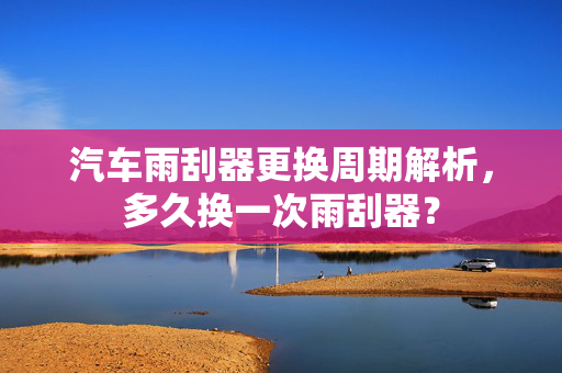 汽车雨刮器更换周期解析，多久换一次雨刮器？