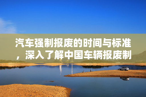 汽车强制报废的时间与标准，深入了解中国车辆报废制度