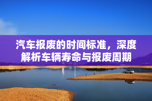 汽车报废的时间标准，深度解析车辆寿命与报废周期