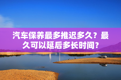 汽车保养最多推迟多久？最久可以延后多长时间？