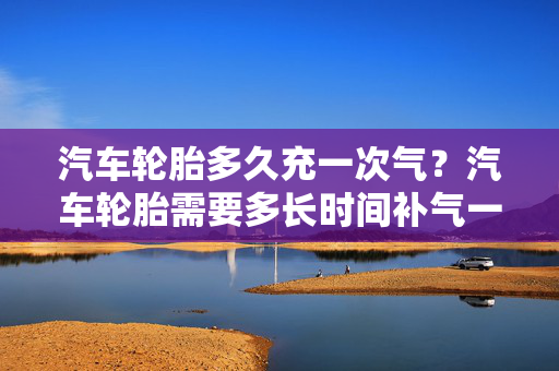 汽车轮胎多久充一次气？汽车轮胎需要多长时间补气一次？深度解析与车主日常保养建议