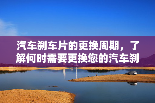汽车刹车片的更换周期，了解何时需要更换您的汽车刹车片
